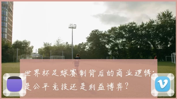 世界杯足球赛制背后的商业逻辑:是公平竞技还是利益博弈?
