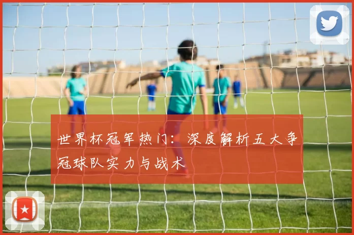 世界杯冠军热门：深度解析五大争冠球队实力与战术
