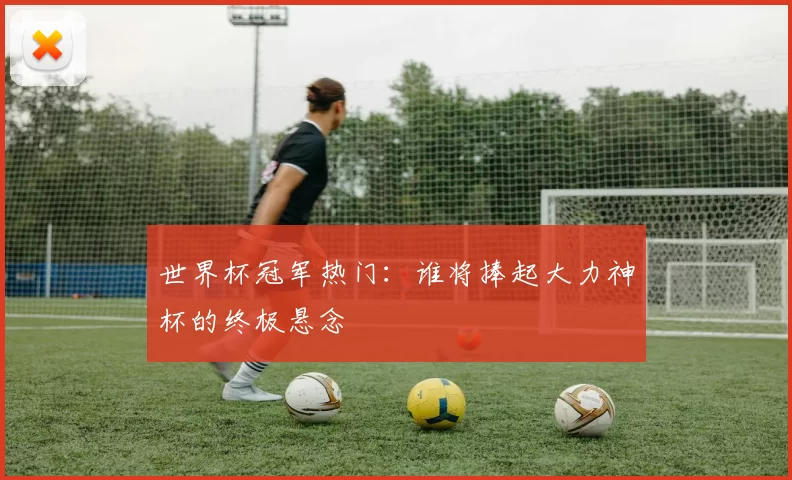 世界杯冠军热门：谁将捧起大力神杯的终极悬念