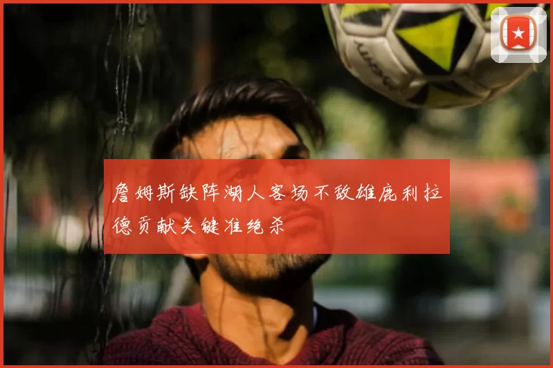 詹姆斯缺阵湖人客场不敌雄鹿利拉德贡献关键准绝杀