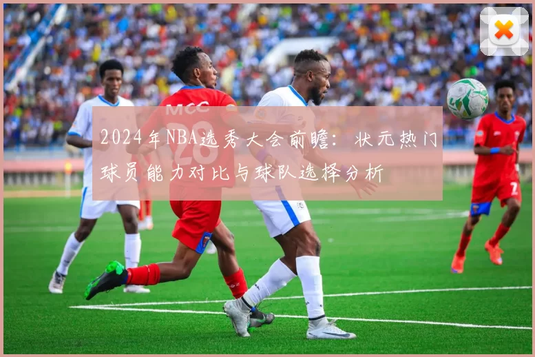 2024年NBA选秀大会前瞻：状元热门球员能力对比与球队选择分析