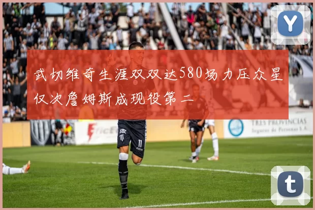 武切维奇生涯双双达580场力压众星仅次詹姆斯成现役第二