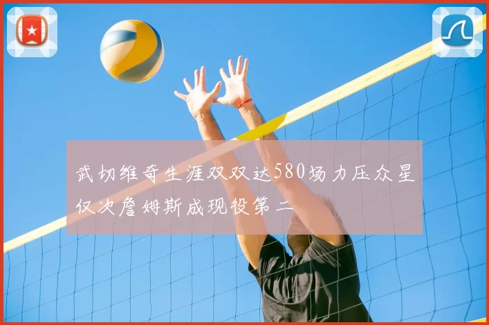 武切维奇生涯双双达580场力压众星仅次詹姆斯成现役第二