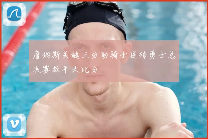 詹姆斯关键三分助骑士逆转勇士总决赛扳平大比分