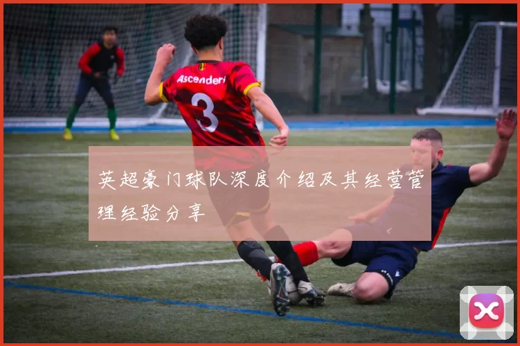英超豪门球队深度介绍及其经营管理经验分享