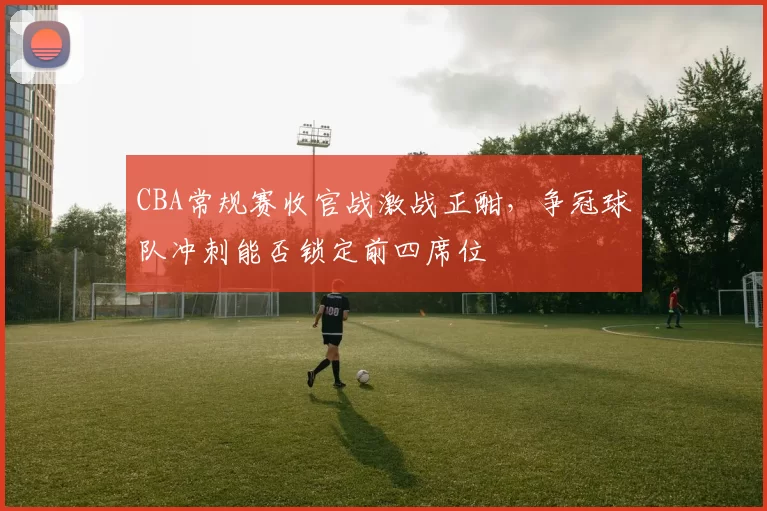 CBA常规赛收官战激战正酣,争冠球队冲刺能否锁定前四席位
