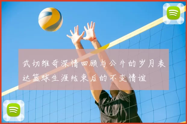 武切维奇深情回顾与公牛的岁月表达篮球生涯结束后的不变情谊