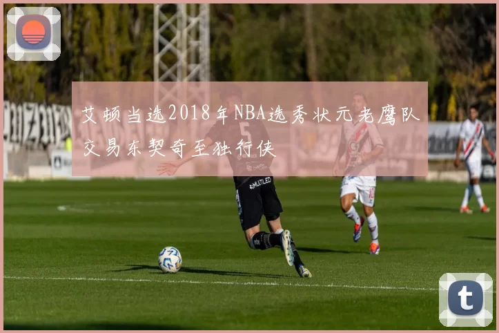 艾顿当选2018年NBA选秀状元老鹰队交易东契奇至独行侠
