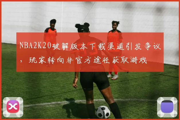 NBA2K20破解版本下载渠道引发争议，玩家转向非官方途径获取游戏