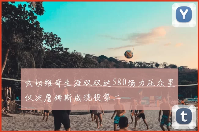 武切维奇生涯双双达580场力压众星仅次詹姆斯成现役第二