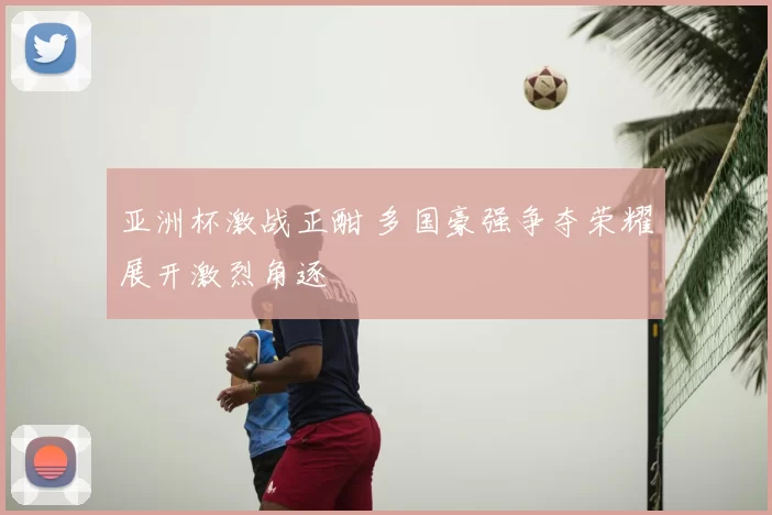 亚洲杯激战正酣 多国豪强争夺荣耀展开激烈角逐