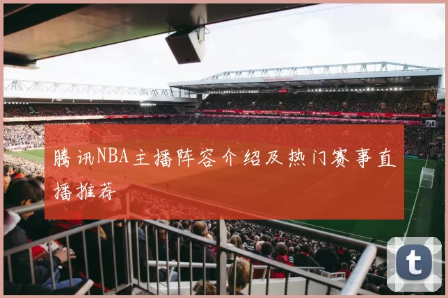 腾讯NBA主播阵容介绍及热门赛事直播推荐