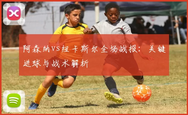 阿森纳vs纽卡斯尔全场战报:关键进球与战术解析