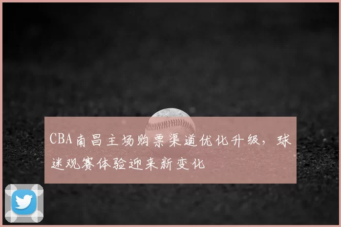 CBA南昌主场购票渠道优化升级,球迷观赛体验迎来新变化