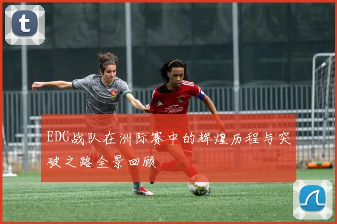 EDG战队在洲际赛中的辉煌历程与突破之路全景回顾