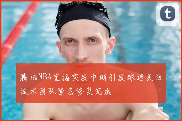 腾讯NBA直播突发中断引发球迷关注技术团队紧急修复完成