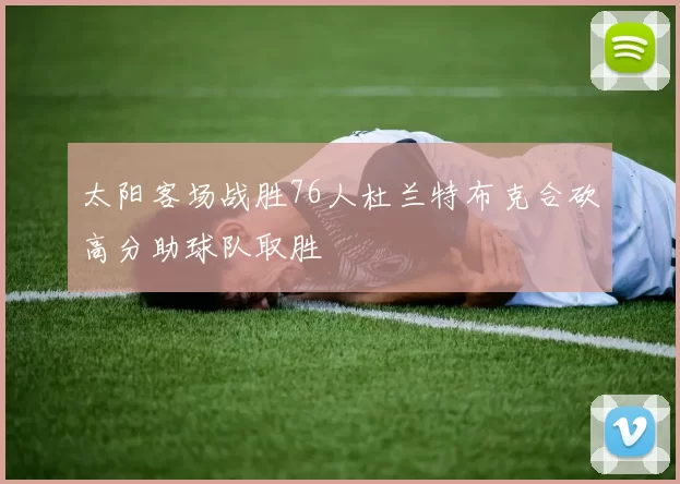 太阳客场战胜76人杜兰特布克合砍高分助球队取胜