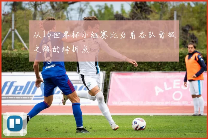 从16世界杯小组赛比分看各队晋级之路的转折点
