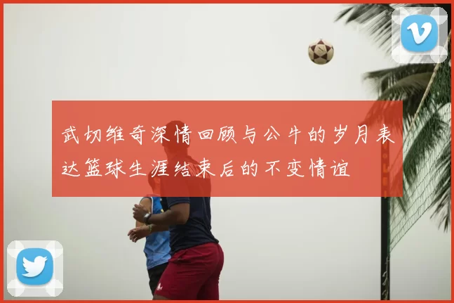 武切维奇深情回顾与公牛的岁月表达篮球生涯结束后的不变情谊