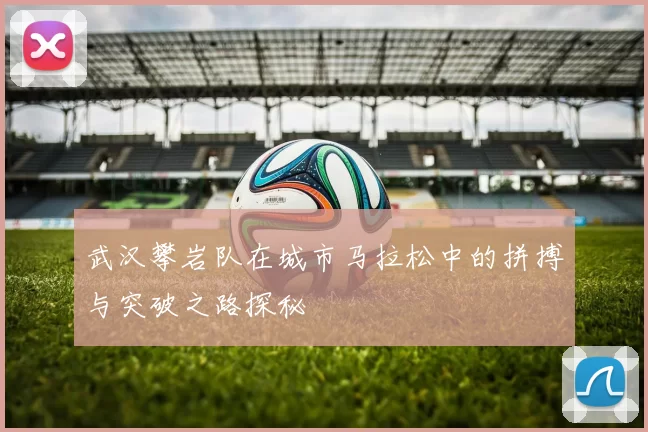武汉攀岩队在城市马拉松中的拼搏与突破之路探秘
