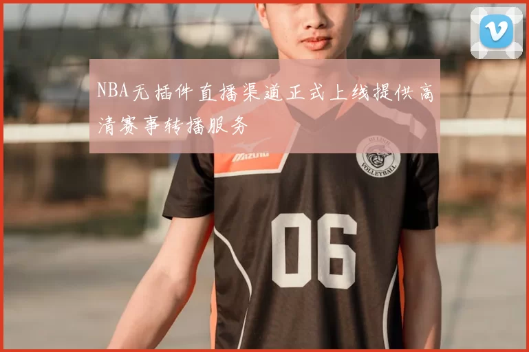 NBA无插件直播渠道正式上线提供高清赛事转播服务