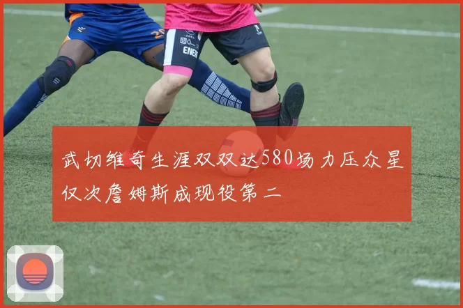 武切维奇生涯双双达580场力压众星仅次詹姆斯成现役第二