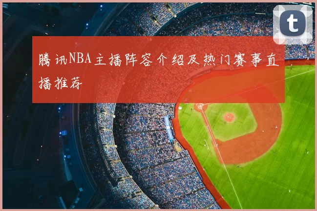 腾讯NBA主播阵容介绍及热门赛事直播推荐