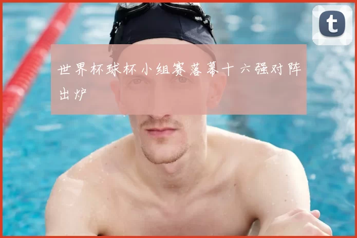 世界杯球杯小组赛落幕十六强对阵出炉