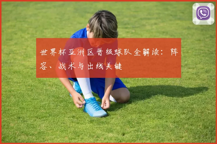 世界杯亚洲区晋级球队全解读：阵容、战术与出线关键