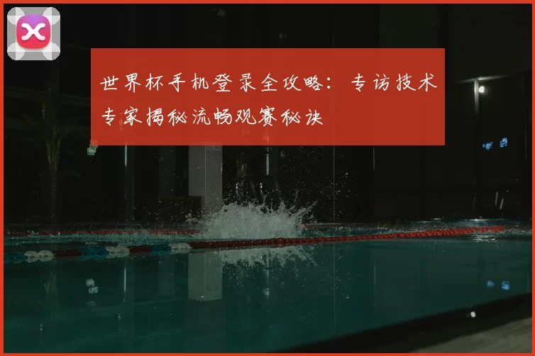 世界杯手机登录全攻略:专访技术专家揭秘流畅观赛秘诀