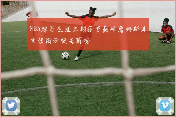 NBA球员生涯末期薪资巅峰詹姆斯库里领衔现役高薪榜