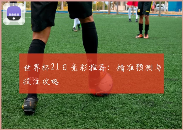 世界杯21日竞彩推荐：精准预测与投注攻略