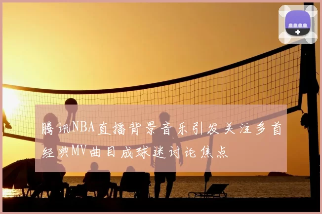 腾讯NBA直播背景音乐引发关注多首经典MV曲目成球迷讨论焦点