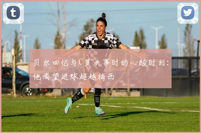 贝尔回忆与C罗共事时的心酸时刻:他渴望进球超越梅西