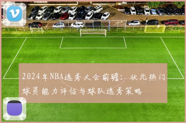 2024年NBA选秀大会前瞻:状元热门球员能力评估与球队选秀策略