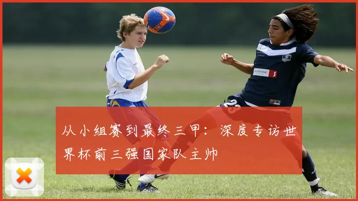 从小组赛到最终三甲:深度专访世界杯前三强国家队主帅