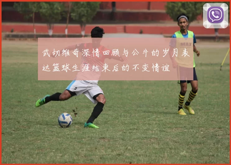 武切维奇深情回顾与公牛的岁月表达篮球生涯结束后的不变情谊