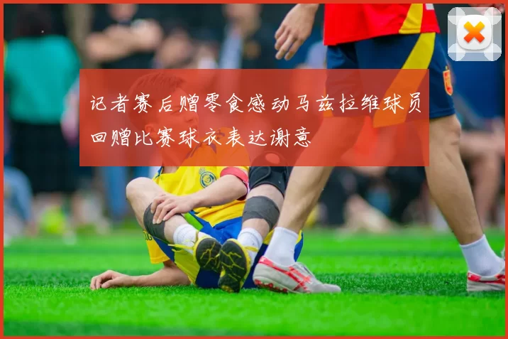 记者赛后赠零食感动马兹拉维球员回赠比赛球衣表达谢意