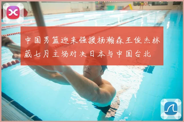 中国男篮迎来强援杨瀚森王俊杰林葳七月主场对决日本与中国台北