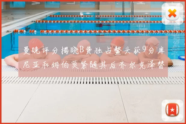 曼晚评分揭晓B费独占鳌头获9分库尼亚和姆伯莫紧随其后齐尔克泽替补仅得5分