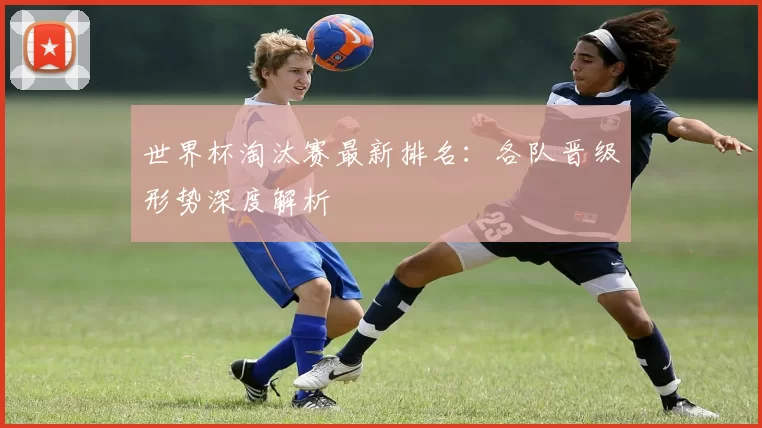世界杯淘汰赛最新排名:各队晋级形势深度解析