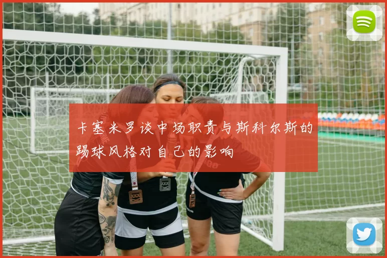 卡塞米罗谈中场职责与斯科尔斯的踢球风格对自己的影响