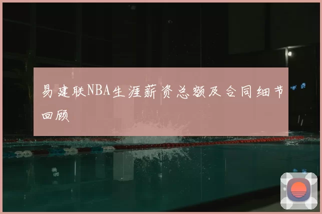 易建联NBA生涯薪资总额及合同细节回顾