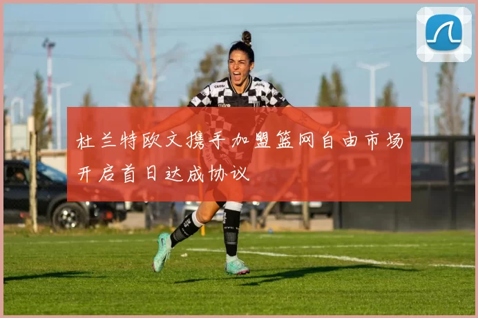 杜兰特欧文携手加盟篮网自由市场开启首日达成协议
