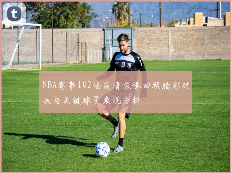 NBA赛事102场高清录像回顾精彩对决与关键球员表现分析