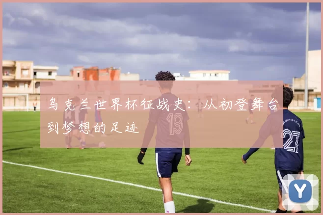 乌克兰世界杯征战史:从初登舞台到梦想的足迹