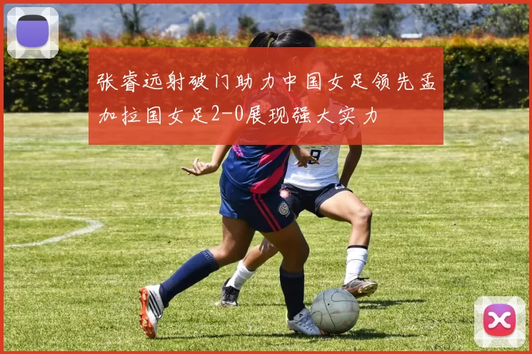 张睿远射破门助力中国女足领先孟加拉国女足2-0展现强大实力