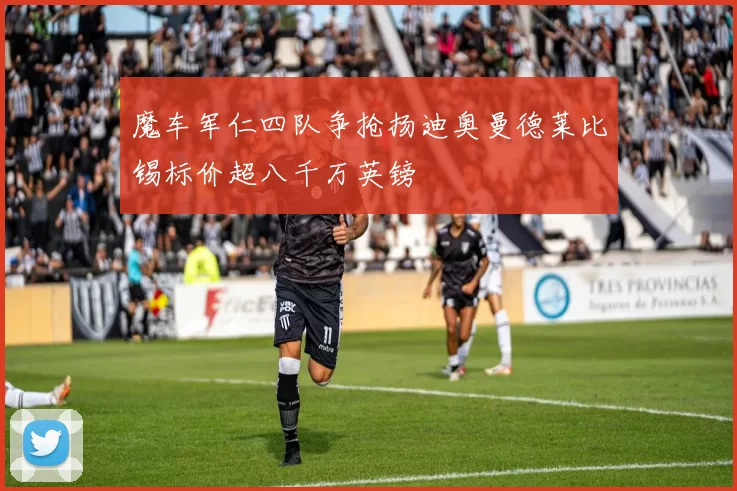魔车军仁四队争抢扬迪奥曼德莱比锡标价超八千万英镑
