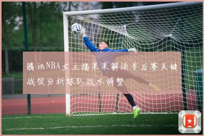 腾讯NBA女主播果果解读季后赛关键战役分析球队战术调整