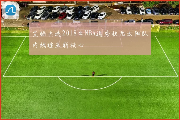 艾顿当选2018年NBA选秀状元太阳队内线迎来新核心